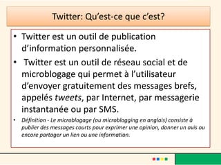 Twitter: Qu’est-ce que c’est?
• Twitter est un outil de publication
d’information personnalisée.
• Twitter est un outil de réseau social et de
microblogage qui permet à l’utilisateur
d’envoyer gratuitement des messages brefs,
appelés tweets, par Internet, par messagerie
instantanée ou par SMS.
• Définition - Le microblogage (ou microblogging en anglais) consiste à
publier des messages courts pour exprimer une opinion, donner un avis ou
encore partager un lien ou une information.
 