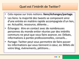 Quel est l’intérêt de Twitter?
• Cela repose sur trois notions: liens/échanges/partage.
• Les liens: la majorité des tweets se composent ainsi
d'une entrée en matière rapide accompagnée d'un lien,
ex: Actualité, ressource, détente...
• Échanges: être en contact avec de nombreuses
personnes du monde entier réunies par des intérêts
communs ne peut que vous faire avancer, ex: Débats,
informations à portée professionnelles, conseils...
• Partage: Twitter peut vous permettre de faire passer
les informations qui vous tiennent à cœur, ex: Billets de
votre blog, évènements, pétitions...
 