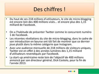 Des chiffres !
• Du haut de ses 218 millions d'utilisateurs, le site de micro-blogging
est encore loin des 400 millions visés... et encore plus des 1,15
milliard de Facebook.
• On a l'habitude de présenter Twitter comme le concurrent numéro
1 de Facebook.
• Les récentes révélations du site de micro-blogging, dans le cadre de
son introduction en bourse ont tôt fait de montrer que ce dernier
joue plutôt dans la même catégorie que Instagram.
• Avec une audience mensuelle de 218 millions de visiteurs uniques,
Twitter est en effet à des années lumières des 1,15 milliard
d'utilisateurs revendiqués par Facebook.
• La start-up américaine reste loin de l'objectif de 400 millions
annoncé par son directeur général, Dick Costolo, pour la fin de
l'année 2013.
 