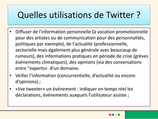 Quelles utilisations de Twitter ?
• Diffuser de l'information personnelle (à vocation promotionnelle
pour des artistes ou de communication pour des personnalités,
politiques par exemple), de l'actualité (professionnelle,
sectorielle mais également plus générale avec beaucoup de
rumeurs), des informations pratiques en période de crise (grèves
événements climatiques), des opinions (via des conversations
entre "experts« d'un domaine.
• Veiller l’information (concurrentielle, d’actualité ou encore
d’opinions) ;
• «live tweeter» un événement : indiquer en temps réel les
déclarations, événements auxquels l’utilisateur assiste ;
 