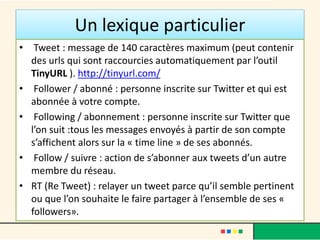 Un lexique particulier
• Tweet : message de 140 caractères maximum (peut contenir
des urls qui sont raccourcies automatiquement par l’outil
TinyURL ). http://tinyurl.com/
• Follower / abonné : personne inscrite sur Twitter et qui est
abonnée à votre compte.
• Following / abonnement : personne inscrite sur Twitter que
l’on suit :tous les messages envoyés à partir de son compte
s’affichent alors sur la « time line » de ses abonnés.
• Follow / suivre : action de s’abonner aux tweets d’un autre
membre du réseau.
• RT (Re Tweet) : relayer un tweet parce qu’il semble pertinent
ou que l’on souhaite le faire partager à l’ensemble de ses «
followers».
 