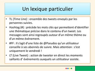 Un lexique particulier
• TL (Time Line) : ensemble des tweets envoyés par les
personnes suivies.
• Hashtag (#) : précède les mots clés qui permettent d'identifier
une thématique précise dans le contenu d’un tweet. Les
messages sont ainsi regroupés autour d'un même thème ou
d'un même événement.
• #FF : Il s’agit d’une liste de @Pseudos qu’un utilisateur
conseille à ses abonnés de suivre. Mais attention : c’est
uniquement le vendredi !
• LT (Live Tweet) : action de tweeter en direct les moments
saillants d’ événements auxquels un utilisateur assiste.
 