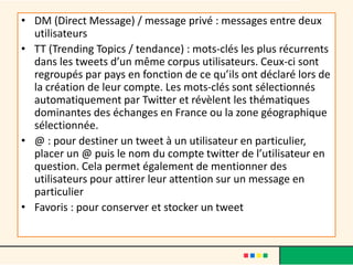 • DM (Direct Message) / message privé : messages entre deux
utilisateurs
• TT (Trending Topics / tendance) : mots-clés les plus récurrents
dans les tweets d’un même corpus utilisateurs. Ceux-ci sont
regroupés par pays en fonction de ce qu’ils ont déclaré lors de
la création de leur compte. Les mots-clés sont sélectionnés
automatiquement par Twitter et révèlent les thématiques
dominantes des échanges en France ou la zone géographique
sélectionnée.
• @ : pour destiner un tweet à un utilisateur en particulier,
placer un @ puis le nom du compte twitter de l’utilisateur en
question. Cela permet également de mentionner des
utilisateurs pour attirer leur attention sur un message en
particulier
• Favoris : pour conserver et stocker un tweet
 