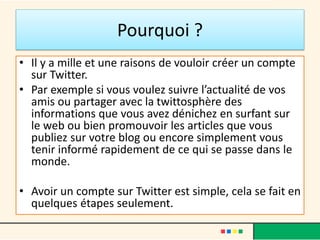 Pourquoi ?
• Il y a mille et une raisons de vouloir créer un compte
sur Twitter.
• Par exemple si vous voulez suivre l’actualité de vos
amis ou partager avec la twittosphère des
informations que vous avez dénichez en surfant sur
le web ou bien promouvoir les articles que vous
publiez sur votre blog ou encore simplement vous
tenir informé rapidement de ce qui se passe dans le
monde.
• Avoir un compte sur Twitter est simple, cela se fait en
quelques étapes seulement.
 