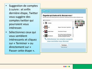 • Suggestion de comptes
à suivre : et enfin
dernière étape, Twitter
vous suggère des
comptes twitter qui
pourraient vous
intéresser.
• Sélectionnez ceux qui
vous semblent
intéressants et cliquez
sur « Terminer » ou
directement sur «
Passer cette étape ».
 