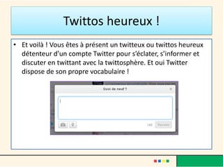 Twittos heureux !
• Et voilà ! Vous êtes à présent un twitteux ou twittos heureux
détenteur d’un compte Twitter pour s’éclater, s’informer et
discuter en twittant avec la twittosphère. Et oui Twitter
dispose de son propre vocabulaire !
 
