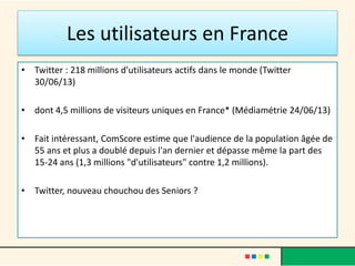 Les utilisateurs en France
• Twitter : 218 millions d'utilisateurs actifs dans le monde (Twitter
30/06/13)
• dont 4,5 millions de visiteurs uniques en France* (Médiamétrie 24/06/13)
• Fait intéressant, ComScore estime que l'audience de la population âgée de
55 ans et plus a doublé depuis l'an dernier et dépasse même la part des
15-24 ans (1,3 millions "d'utilisateurs" contre 1,2 millions).
• Twitter, nouveau chouchou des Seniors ?
 