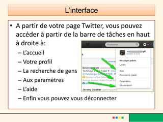 L’interface
• A partir de votre page Twitter, vous pouvez
accéder à partir de la barre de tâches en haut
à droite à:
– L’accueil
– Votre profil
– La recherche de gens
– Aux paramètres
– L’aide
– Enfin vous pouvez vous déconnecter
 