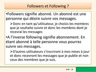 Followers et Following ?
•Followers signifie abonné. Un abonné est une
personne qui désire suivre vos messages.
Donc en tant qu’utilisateur, je choisis les membres
que je souhaite suivre et donc les membres dont je
recevrai les messages
•A l’inverse following signifie abonnement. En
étant abonné à telle personne vous pourrez
suivre ses messages.
D’autres utilisateurs s’inscriront à mes mises à jour
et donc recevront les messages que je publie et non
ceux des membres que je suis.
 
