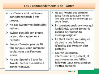Les « commandements » de Twitter
 Les Tweets sont publiques,
donc prenez garde à vos
propos.
 Ne pas Tweeter vos habitudes
intimes.
 Twitter possède son propre
jargon, alors apprenez à
l’utiliser.
 Ne pas Tweeter plus de 10
fois par jour, sinon comment
voulez-vous que l’on vous
suive?
 Ne pas répondre à tous les
Tweets. Sachez quand il faut
donner son avis.
 Ne pas Tweeter une actualité
toute fraiche sans avoir mis un
lien vers un site ou une image sur
votre Tweet.
 En tweetant quelque chose qui
l’a déjà été, sachez donner le
pseudo de l’auteur du
message original.
 En étant inactif, vous risquez
de perdre des Followers.
N’oubliez pas Tweeter c’est
partager.
 Fournir un contenu
intéressant, être présent, et
vous trouverez vos fidèles
followers .Vous serez ainsi un
Twittos accompli.
 