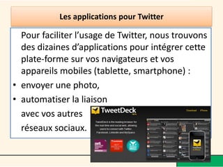Les applications pour Twitter
Pour faciliter l’usage de Twitter, nous trouvons
des dizaines d’applications pour intégrer cette
plate-forme sur vos navigateurs et vos
appareils mobiles (tablette, smartphone) :
• envoyer une photo,
• automatiser la liaison
avec vos autres
réseaux sociaux.
•
 