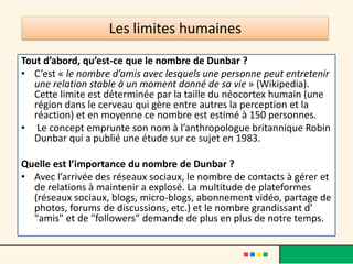 Les limites humaines
Tout d’abord, qu’est-ce que le nombre de Dunbar ?
• C’est « le nombre d’amis avec lesquels une personne peut entretenir
une relation stable à un moment donné de sa vie » (Wikipedia).
Cette limite est déterminée par la taille du néocortex humain (une
région dans le cerveau qui gère entre autres la perception et la
réaction) et en moyenne ce nombre est estimé à 150 personnes.
• Le concept emprunte son nom à l’anthropologue britannique Robin
Dunbar qui a publié une étude sur ce sujet en 1983.
Quelle est l’importance du nombre de Dunbar ?
• Avec l’arrivée des réseaux sociaux, le nombre de contacts à gérer et
de relations à maintenir a explosé. La multitude de plateformes
(réseaux sociaux, blogs, micro-blogs, abonnement vidéo, partage de
photos, forums de discussions, etc.) et le nombre grandissant d’
"amis" et de "followers" demande de plus en plus de notre temps.
 