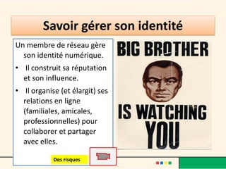 Savoir gérer son identité
Un membre de réseau gère
son identité numérique.
• Il construit sa réputation
et son influence.
• Il organise (et élargit) ses
relations en ligne
(familiales, amicales,
professionnelles) pour
collaborer et partager
avec elles.
Des risques
 