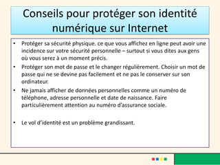 Conseils pour protéger son identité
numérique sur Internet
• Protéger sa sécurité physique. ce que vous affichez en ligne peut avoir une
incidence sur votre sécurité personnelle – surtout si vous dites aux gens
où vous serez à un moment précis.
• Protéger son mot de passe et le changer régulièrement. Choisir un mot de
passe qui ne se devine pas facilement et ne pas le conserver sur son
ordinateur.
• Ne jamais afficher de données personnelles comme un numéro de
téléphone, adresse personnelle et date de naissance. Faire
particulièrement attention au numéro d’assurance sociale.
• Le vol d’identité est un problème grandissant.
 
