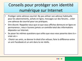 Conseils pour protéger son identité
numérique sur Internet
• Protéger votre adresse courriel. Ne pas utiliser son adresse habituelle
pour les abonnements, achats en ligne, messages sur des forums... créer
une adresse de courriel pour ces pratiques.
• Etre discret. Rappelez-vous que ce que vous affichez demeure en ligne en
permanence ; nous n'aurons jamais un contrôle total des informations
déposées sur Internet.
• Se poser les mêmes questions que celles que vous vous poseriez dans la «
vraie vie »
• Choisir ses amis, se donner le droit d’en refuser, faire la différence entre
un ami Facebook et un ami dans la vie réelle.
 