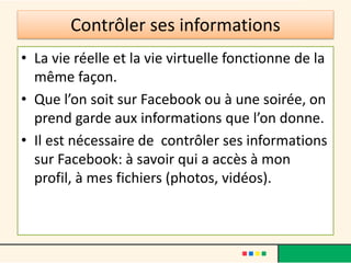 Contrôler ses informations
• La vie réelle et la vie virtuelle fonctionne de la
même façon.
• Que l’on soit sur Facebook ou à une soirée, on
prend garde aux informations que l’on donne.
• Il est nécessaire de contrôler ses informations
sur Facebook: à savoir qui a accès à mon
profil, à mes fichiers (photos, vidéos).
 