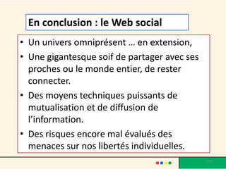 • Un univers omniprésent … en extension,
• Une gigantesque soif de partager avec ses
proches ou le monde entier, de rester
connecter.
• Des moyens techniques puissants de
mutualisation et de diffusion de
l’information.
• Des risques encore mal évalués des
menaces sur nos libertés individuelles.
190
En conclusion : le Web social
 