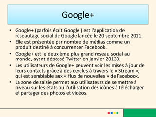Google+
• Google+ (parfois écrit Google ) est l'application de
réseautage social de Google lancée le 20 septembre 2011.
• Elle est présentée par nombre de médias comme un
produit destiné à concurrencer Facebook.
• Google+ est le deuxième plus grand réseau social au
monde, ayant dépassé Twitter en janvier 20133.
• Les utilisateurs de Google+ peuvent voir les mises à jour de
leurs contacts grâce à des cercles à travers le « Stream »,
qui est semblable aux « flux de nouvelles » de Facebook.
• La zone de saisie permet aux utilisateurs de se mettre à
niveau sur les états ou l'utilisation des icônes à télécharger
et partager des photos et vidéos.
 