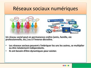 Réseaux sociaux numériques
Un réseau social peut en permanence croître (amis, famille, vie
professionnelle, etc.) ou à l’inverse décroître.
• Les réseaux sociaux peuvent s’imbriquer les uns les autres, se multiplier
ou être totalement indépendants.
• Ils ont besoin d’être dynamiques pour exister.
 