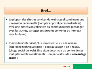 • La plupart des sites et services du web actuel combinent une
dimension personnelle (compte et profil personnalisables)
avec une dimension collective ou communautaire (échanger
avec les autres, partager ses propres contenus ou interagir
avec les leurs)
• L’individu n’intervient plus seulement « sur » le réseau
(approche technique) mais il peut aussi agir « en » réseau
(virage social du web). Il se situe désormais au centre de ses
multiples cercles relationnels … on parle alors de « réseautage
social »
Bref…
 