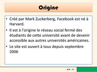Origine
• Créé par Mark Zuckerberg, Facebook est né à
Harvard.
• Il est à l'origine le réseau social fermé des
étudiants de cette université avant de devenir
accessible aux autres universités américaines.
• Le site est ouvert à tous depuis septembre
2006
 
