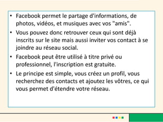 • Facebook permet le partage d'informations, de
photos, vidéos, et musiques avec vos "amis".
• Vous pouvez donc retrouver ceux qui sont déjà
inscrits sur le site mais aussi inviter vos contact à se
joindre au réseau social.
• Facebook peut être utilisé à titre privé ou
professionnel, l'inscription est gratuite.
• Le principe est simple, vous créez un profil, vous
recherchez des contacts et ajoutez les vôtres, ce qui
vous permet d'étendre votre réseau.
 