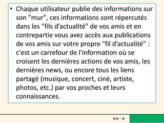 • Chaque utilisateur publie des informations sur
son "mur", ces informations sont répercutés
dans les "fils d’actualité" de vos amis et en
contrepartie vous avez accès aux publications
de vos amis sur votre propre "fil d’actualité" :
c'est un carrefour de l'information où se
croisent les dernières actions de vos amis, les
dernières news, ou encore tous les liens
partagé (musique, concert, ciné, artiste,
photos, etc.) par vos proches et leurs
connaissances.
 