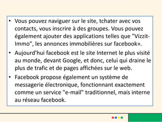 • Vous pouvez naviguer sur le site, tchater avec vos
contacts, vous inscrire à des groupes. Vous pouvez
également ajouter des applications telles que "Vizzit-
Immo", les annonces immobilières sur facebook».
• Aujourd'hui facebook est le site Internet le plus visité
au monde, devant Google, et donc, celui qui draine le
plus de trafic et de pages affichées sur le web.
• Facebook propose également un système de
messagerie électronique, fonctionnant exactement
comme un service "e-mail" traditionnel, mais interne
au réseau facebook.
 
