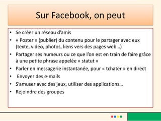 Sur Facebook, on peut
• Se créer un réseau d’amis
• « Poster » (publier) du contenu pour le partager avec eux
(texte, vidéo, photos, liens vers des pages web…)
• Partager ses humeurs ou ce que l’on est en train de faire grâce
à une petite phrase appelée « statut »
• Parler en messagerie instantanée, pour « tchater » en direct
• Envoyer des e-mails
• S’amuser avec des jeux, utiliser des applications…
• Rejoindre des groupes
 