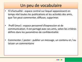 Un peu de vocabulaire
• Fil d’actualité : espace central sur lequel apparaissent en
temps réel toutes les publications et les activités des amis,
que l’on peut commenter, diffuser, supprimer.
• Profil (mur) : espace personnel d’expression et de
communication. Il est partagé avec ses amis, selon les critères
définis dans les paramètres de confidentialité.
• Commenter / poster : publier un message, un contenu et / ou
laisser un commentaire
 