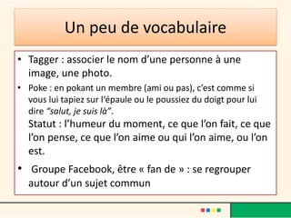 • Tagger : associer le nom d’une personne à une
image, une photo.
• Poke : en pokant un membre (ami ou pas), c’est comme si
vous lui tapiez sur l‘épaule ou le poussiez du doigt pour lui
dire “salut, je suis là”.
Statut : l’humeur du moment, ce que l’on fait, ce que
l’on pense, ce que l’on aime ou qui l’on aime, ou l’on
est.
• Groupe Facebook, être « fan de » : se regrouper
autour d’un sujet commun
Un peu de vocabulaire
 