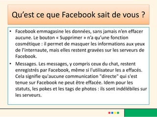 Qu’est ce que Facebook sait de vous ?
• Facebook emmagasine les données, sans jamais n’en effacer
aucune. Le bouton « Supprimer » n’a qu’une fonction
cosmétique : il permet de masquer les informations aux yeux
de l’internaute, mais elles restent gravées sur les serveurs de
Facebook.
• Messages. Les messages, y compris ceux du chat, restent
enregistrés par Facebook, même si l'utilisateur les a effacés.
Cela signifie qu'aucune communication "directe" qui s'est
tenue sur Facebook ne peut être effacée. Idem pour les
statuts, les pokes et les tags de photos : ils sont indélébiles sur
les serveurs.
 