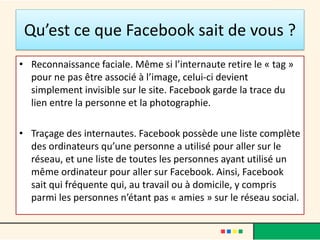 Qu’est ce que Facebook sait de vous ?
• Reconnaissance faciale. Même si l’internaute retire le « tag »
pour ne pas être associé à l’image, celui-ci devient
simplement invisible sur le site. Facebook garde la trace du
lien entre la personne et la photographie.
• Traçage des internautes. Facebook possède une liste complète
des ordinateurs qu’une personne a utilisé pour aller sur le
réseau, et une liste de toutes les personnes ayant utilisé un
même ordinateur pour aller sur Facebook. Ainsi, Facebook
sait qui fréquente qui, au travail ou à domicile, y compris
parmi les personnes n’étant pas « amies » sur le réseau social.
 