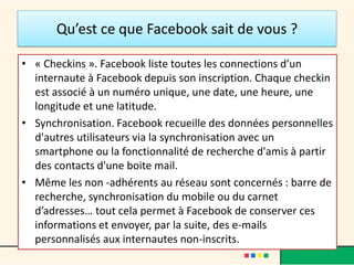 Qu’est ce que Facebook sait de vous ?
• « Checkins ». Facebook liste toutes les connections d’un
internaute à Facebook depuis son inscription. Chaque checkin
est associé à un numéro unique, une date, une heure, une
longitude et une latitude.
• Synchronisation. Facebook recueille des données personnelles
d'autres utilisateurs via la synchronisation avec un
smartphone ou la fonctionnalité de recherche d'amis à partir
des contacts d'une boite mail.
• Même les non -adhérents au réseau sont concernés : barre de
recherche, synchronisation du mobile ou du carnet
d’adresses… tout cela permet à Facebook de conserver ces
informations et envoyer, par la suite, des e-mails
personnalisés aux internautes non-inscrits.
 