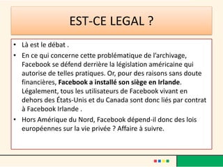 EST-CE LEGAL ?
• Là est le débat .
• En ce qui concerne cette problématique de l’archivage,
Facebook se défend derrière la législation américaine qui
autorise de telles pratiques. Or, pour des raisons sans doute
financières, Facebook a installé son siège en Irlande.
Légalement, tous les utilisateurs de Facebook vivant en
dehors des États-Unis et du Canada sont donc liés par contrat
à Facebook Irlande .
• Hors Amérique du Nord, Facebook dépend-il donc des lois
européennes sur la vie privée ? Affaire à suivre.
 