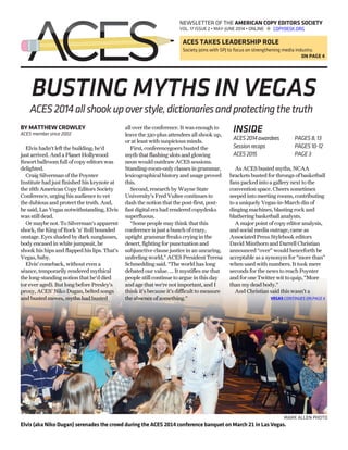 NEWSLETTER OF THE AMERICAN COPY EDITORS SOCIETY
VOL. 17 ISSUE 2 • MAY-JUNE 2014 • ONLINE @ COPYDESK.ORG
ACES TAKES LEADERSHIP ROLE
Society joins with SPJ to focus on strengthening media industry.
ON PAGE 4
BUSTING MYTHS IN VEGAS
BY MATTHEW CROWLEY
ACES member since 2002
Elvis hadn’t left the building; he’d
just arrived. And a Planet Hollywood
Resort ballroom full of copy editors was
delighted.
Craig Silverman of the Poynter
Institute had just finished his keynote at
the 18th American Copy Editors Society
Conference, urging his audience to vet
the dubious and protect the truth. And,
he said, Las Vegas notwithstanding, Elvis
was still dead.
Or maybe not. To Silverman’s apparent
shock, the King of Rock ’n’ Roll bounded
onstage. Eyes shaded by dark sunglasses,
body encased in white jumpsuit, he
shook his hips and flapped his lips. That’s
Vegas, baby.
Elvis’ comeback, without even a
séance, temporarily rendered mythical
the long-standing notion that he’d died
(or ever aged). But long before Presley’s
proxy, ACES’ Niko Dugan, belted songs
and busted moves, myths had busted
all over the conference. It was enough to
leave the 330-plus attendees all shook up,
or at least with suspicious minds.
First, conferencegoers busted the
myth that flashing slots and glowing
neon would outdraw ACES sessions.
Standing-room-only classes in grammar,
lexicographical history and usage proved
this.
Second, research by Wayne State
University’s Fred Vultee continues to
dash the notion that the post-first, post-
fast digital era had rendered copydesks
superfluous.
“Some people may think that this
conference is just a bunch of crazy,
uptight grammar freaks crying in the
desert, fighting for punctuation and
subjunctive clause justice in an uncaring,
unfeeling world,” ACES President Teresa
Schmedding said. “The world has long
debated our value. … It mystifies me that
people still continue to argue in this day
and age that we’re not important, and I
think it’s because it’s difficult to measure
the absence of something.”
As ACES busted myths, NCAA
brackets busted for throngs of basketball
fans packed into a gallery next to the
convention space. Cheers sometimes
seeped into meeting rooms, contributing
to a uniquely Vegas-in-March din of
dinging machines, blasting rock and
blathering basketball analysts.
A major point of copy editor analysis,
and social media outrage, came as
Associated Press Stylebook editors
David Minthorn and Darrell Christian
announced “over” would henceforth be
acceptable as a synonym for “more than”
when used with numbers. It took mere
seconds for the news to reach Poynter
and for one Twitter wit to quip, “More
than my dead body.”
And Christian said this wasn’t a
ACES2014allshookupoverstyle,dictionariesandprotectingthetruth
INSIDE
ACES2014awardees	 PAGES8,13
Sessionrecaps		 PAGES10-12
ACES2015		 PAGE3
MARK ALLEN PHOTO
Elvis (aka Niko Dugan) serenades the crowd during the ACES 2014 conference banquet on March 21 in Las Vegas.
VEGAS CONTINUES ON PAGE 6
 