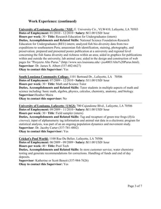 Work Experience: (continued)
University of Louisana, Lafayette / NSF: E. University Cir., VLW410, Lafayette, LA 70503
Dates of Employment: 01/2010 - 12/2010 ∙ Salary: $11.00 USD/ hour
Hours per week: 30 ∙ Title: Research Education for Undergraduates (intern)
Duties, Accomplishments and Related Skills: National Science Foundation-Research
Education for Undergraduates (REU) intern; analyzed fish bio-diversity data from two
expeditions to southeastern Peru; amazonian fish identification, staining, photography, and
preservation; prepared and presented poster publication at a university and regional level
concerning the fish fuana diversity and richness within an area; aided in graphics for publications
within and outside the university; lab animal care; aided in the design and construction of web
pages for "Proyecto Alto Purus." (http://www.ucs.louisiana.edu/~jxa4003/Alto%20Purus.html).
Supervisor: Dr. James S. Albert (337-482-6627)
Okay to contact this Supervisor: Yes
South Lousiana Community College: 1101 Bertrand Dr., Lafayette, LA 70506
Dates of Employment: 07/2009 - 12/2010 ∙ Salary: $11.00 USD/ hour
Hours per week: 30 ∙ Title: Math and Science Tutor
Duties, Accomplishments and Related Skills: Tutor students in multiple aspects of math and
science including: basic math, algebra, physics, calculus, chemistry, anatomy, and biology.
Supervisor:Heather Maira
Okay to contact this supervisor: No
University of Louisana, Lafayette / USGS: 700 Cajundome Blvd., Lafayette, LA 70506
Dates of Employment: 09/2009 - 11/2010 ∙ Salary: $11.00 USD/ hour
Hours per week: 30 ∙ Title: Field sampler (intern)
Duties, Accomplishments and Related Skills: Tag and recapture of green tree frogs (Hyla
cinerea); input of alphanumeric tag information and animal stat data in a electronic program for
statistical analysis, was part of an an ongoing population dynamics and movement study.
Supervisor: Dr. Jacoby Carter (337-781-4882)
Okay to contact this Supervisor: Yes
Cricket's Pool World: 1100 Rue Du Belier, Lafayette, LA 70506
Dates of Employment: 06/2009 - 09/2009 ∙ Salary: $11.00 USD/ hour
Hours per week: 40 ∙ Title: Pool Tech
Duties, Accomplishments and Related Skills: In store customer service; water chemistry
testing and generate recommendations for corrections. Handling of funds and end of day
deposits.
Supervisor: Katherine or Scott Benoit (337-984-7626)
Okay to contact this Supervisor: Yes
Page 3 of 7
 
