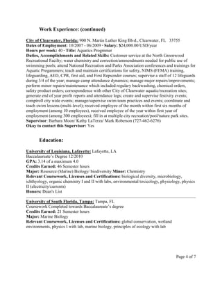 Work Experience: (continued)
City of Clearwater, Florida: 900 N. Martin Luther King Blvd., Clearwater, FL 33755
Dates of Employment: 10/2007 - 06/2009 ∙ Salary: $24,000.00 USD/year
Hours per week: 40 ∙ Title: Aquatics Progmmer
Duties, Accomplishments and Related Skills: Customer service at the North Greenwood
Recreational Facilty; water chemistry and correction/ammendments needed for public use of
swimming pools; attend National Recreation and Parks Association conferences and trainings for
Aquatic Progammers; teach and maintain certifications for safety, NIMS (FEMA) training,
lifeguarding, AED, CPR, first aid, and First Repsonder courses; supervise a staff of 12 lifeguards
during 3/4 of the year; manage camp attendance dynamics; manage major repairs/improvements;
perform minor repairs/maintenance which included regulary backwashing, chemical orders,
safety product orders; correspondence with other City of Clearwater aquatic/recreation sites;
generate end of year profit reports and attendance logs; create and supervise festivity events;
comptroll city wide events; manage/supervise swim team practices and events; coordinate and
teach swim lessons (multi-level); received employee of the month within first six months of
employment (among 10 employees), received employee of the year within first year of
employment (among 300 employees); fill in at multiple city recreation/pool/nature park sites.
Supervisor: Barbara Moon/ Kathy LaTerza/ Mark Roberson (727-462-6276)
Okay to contact this Supervisor: Yes
Education:
University of Louisiana, Lafayette: Lafayette, LA
Baccalaureate’s Degree 12/2010
GPA: 3.14 of a maximum 4.0
Credits Earned: 46 Semester hours
Major: Resource (Marine) Biology/ biodiversity Minor: Chemistry
Relevant Coursework, Licenses and Certifications: biological diversity, microbiology,
ichthyology, organic chemistry I and II with labs, environmental toxicology, physiology, physics
II (electricity/currents)
Honors: Dean's List
University of South Florida, Tampa: Tampa, FL
Coursework Completed towards Baccalaureate’s degree
Credits Earned: 21 Semester hours
Major: Marine Biology
Relevant Coursework, Licenses and Certifications: global conservation, wetland
environments, physics I with lab, marine biology, principles of ecology with lab
Page 4 of 7
 
