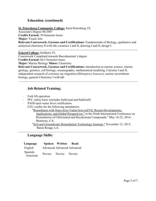 Education: (continued)
St. Petersburg Community College: Saint Petersburg, FL
Associate's Degree 06/2007
Credits Earned: 50 Semester hours
Major: Visual Arts
Relevant Coursework, Licenses and Certifications: Fundamentals of Biology, qualitative and
analytical chemistry II with lab; ceramics I and II, drawing I and II, design I
Eckerd College: Gulfport, FL
Coursework Completed towards Baccalaureate’s degree
Credits Earned: 66.5 Semester hours
Major: Marine Biology Minor: Chemistry
Relevant Coursework, Licenses and Certifications: introduction to marine science, marine
geology, genetics, cell biology, oceanography, mathematical modeling, Calculus I and II,
independent research of cownose ray migration (Rhinoptera bonasus), marine invertebrate
biology, general Chemistry I with lab
Job Related Training:
∙ Fork lift operation
∙ PEC safety basic (includes SafeLand and SafeGulf)
∙ PADI open water diver certification
CEU credits for the following attendences:
"Remediaton with Nano-Zero Valent Iron (nZVI): Recent Developments,
Applications, and Global Perspectives." at the Ninth International Conference on
Remediation of Chlorinated and Recalcitrant Compounds." May 18-22, 2014;
Monterey, CA.
"Soil and Groundwater Remediation Technology Seminar." November 12, 2015;
Baton Rouge, LA.
Language Skills:
Language Spoken Written Read
English Advanced Advanced Advanced
Spanish-
American
Novice Novice Novice
Page 5 of 7
 