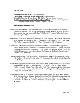 Affiliations:
∙ American Fisheries Society - Previous member
∙ National Parks and Recreation Association - Previous member
∙ Eckerd College Search and Rescue (EC-SAR) - Previous student member
∙ Institution Animal Care and Use Committee (IACUC) - Current community review
member of the Wetlands Research Center in Lafayette, LA
Professional Publications:
"Improved Peripheral Blood Extraction and Staining Protocols Modified for Pallid Sturgeon
(Scaphirynchus albus)." (in review) Applied Ichthyology; National Wetlands Research
Center, Lafayette, LA. Authors: Meghan A Holder, Jill A. Jenkins, Tiffany S. Smoak,
Rassa Draugilas O-Dale.
"An Improved Protocol for Hematology Staining with Pallid Sturgeon." (Poster) 2013- Presented
at the National American Fisheries Society meeting, September 8-12, 2013; Little Rock,
AR. Authors: Meghan A. Holder (1), Tiffany S. Smoak (2), Jill A. Jenkins (3).
"Comparisons of Biomonitoring Results from Davis Pond and Caernarvon Mississippi River
Freshwater Diversions." (Poster) 2012- Presented at the Southeastern Division American
Fisheries Society meeting, January 2-29, 2012; Biloxi, MS. Authors: Heahter Olivier (1),
Beth B. Bourgeois (2), Paul J. Conzelmann (3), Meghan A. Holder (4), Rassa Draugelis-
Dale (4), Jill A. Jenkins (4).
"Fishes of the Fitzcarrald, Peruvian Amazon." (Illustrations in Book) 2012- Lulu Press; Releigh,
NC. Authors: J.S. Albert, T.P. Carvalho, J.A. Chuctaya, P. Petry, R. E. Reis, B. Rengifo,
and H. Ortego.
"Aquatic Bio-Diversity in the Amazon: Habitat Specialization and Geographic Isolation Promote
Species Richness." (article) 2011 -Animals, 1 (2), 205 -241; doi:10.3390ani1020205.
Authors: James S. Albert, Tiago P. Carvalho, Paulo Petry, Meghan A. Holder, Emmanuel
L. Maxime, Jessica Espino, Isabel Corahua, Roberto Quispe, Blanca Rengifo, Hernan
Ortega, and Roberto E. Reis.
"Aquatic Bio-diversity in the Amazon: Headwater Fish Fauna of the Fitzcarrald Arch." (poster)
2010 - Presented at the Graduate Student Symposium, University of Louisiana, Lafayette
in Lafayette, LA; 2011 - Presented at the Southeastern Evolutionary and Ecology
Conference in Auburn, AL; Authors: Meghan A. Holder, Tiago P. Carvalho, and James
S. Albert.
Page 6 of 7
 