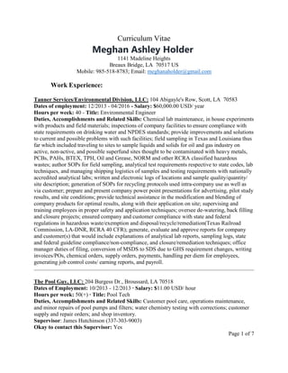 Curriculum Vitae
Meghan Ashley Holder
1141 Madeline Heights
Breaux Bridge, LA 70517 US
Mobile: 985-518-8783; Email: meghanaholder@gmail.com
Work Experience:
Tanner Services/Environmental Division, LLC: 104 Abigayle's Row, Scott, LA 70583
Dates of employment: 12/2013 - 04/2016 - Salary: $60,000.00 USD/ year
Hours per week: 40 - Title: Environmental Engineer
Duties, Accomplishments and Related Skills: Chemical lab maintenance, in house experiments
with products and field materials; inspections of company facilities to ensure compliance with
state requirements on drinking water and NPDES standards; provide improvements and solutions
to current and possible problems with such facilities; field sampling in Texas and Louisiana thus
far which included traveling to sites to sample liquids and solids for oil and gas industry on
active, non-active, and possible superfund sites thought to be contaminated with heavy metals,
PCBs, PAHs, BTEX, TPH, Oil and Grease, NORM and other RCRA classified hazardous
wastes; author SOPs for field sampling, analytical test requirements respective to state codes, lab
techniques, and managing shipping logistics of samples and testing requirements with nationally
accredited analytical labs; written and electronic logs of locations and sample quality/quantity/
site description; generation of SOPs for recycling protocols used intra-company use as well as
via customer; prepare and present company power point presentations for advertising, pilot study
results, and site conditions; provide technical assistance in the modification and blending of
company products for optimal results, along with their application on site; supervising and
training employees in proper safety and application techniques; oversee de-watering, back filling
and closure projects; ensured company and customer compliance with state and federal
regulations in hazardous waste/exemption and disposal/recycle/remediation(Texas Railroad
Commission, LA-DNR, RCRA 40 CFR); generate, evaluate and approve reports for company
and customer(s) that would include explanations of analytical lab reports, sampling logs, state
and federal guideline compliance/non-compliance, and closure/remediation techniques; office
manager duties of filing, conversion of MSDS to SDS due to GHS requirement changes, writing
invoices/POs, chemical orders, supply orders, payments, handling per diem for employees,
generating job control costs/ earning reports, and payroll.
The Pool Guy, LLC: 204 Burgess Dr., Broussard, LA 70518
Dates of Employment: 10/2013 - 12/2013 ∙ Salary: $11.00 USD/ hour
Hours per week: 50(+) ∙ Title: Pool Tech
Duties, Accomplishments and Related Skills: Customer pool care, operations maintenance,
and minor repairs of pool pumps and filters; water chemistry testing with corrections; customer
supply and repair orders; and shop inventory.
Supervisor: James Hutchinson (337-303-9003)
Okay to contact this Supervisor: Yes
Page 1 of 7
 