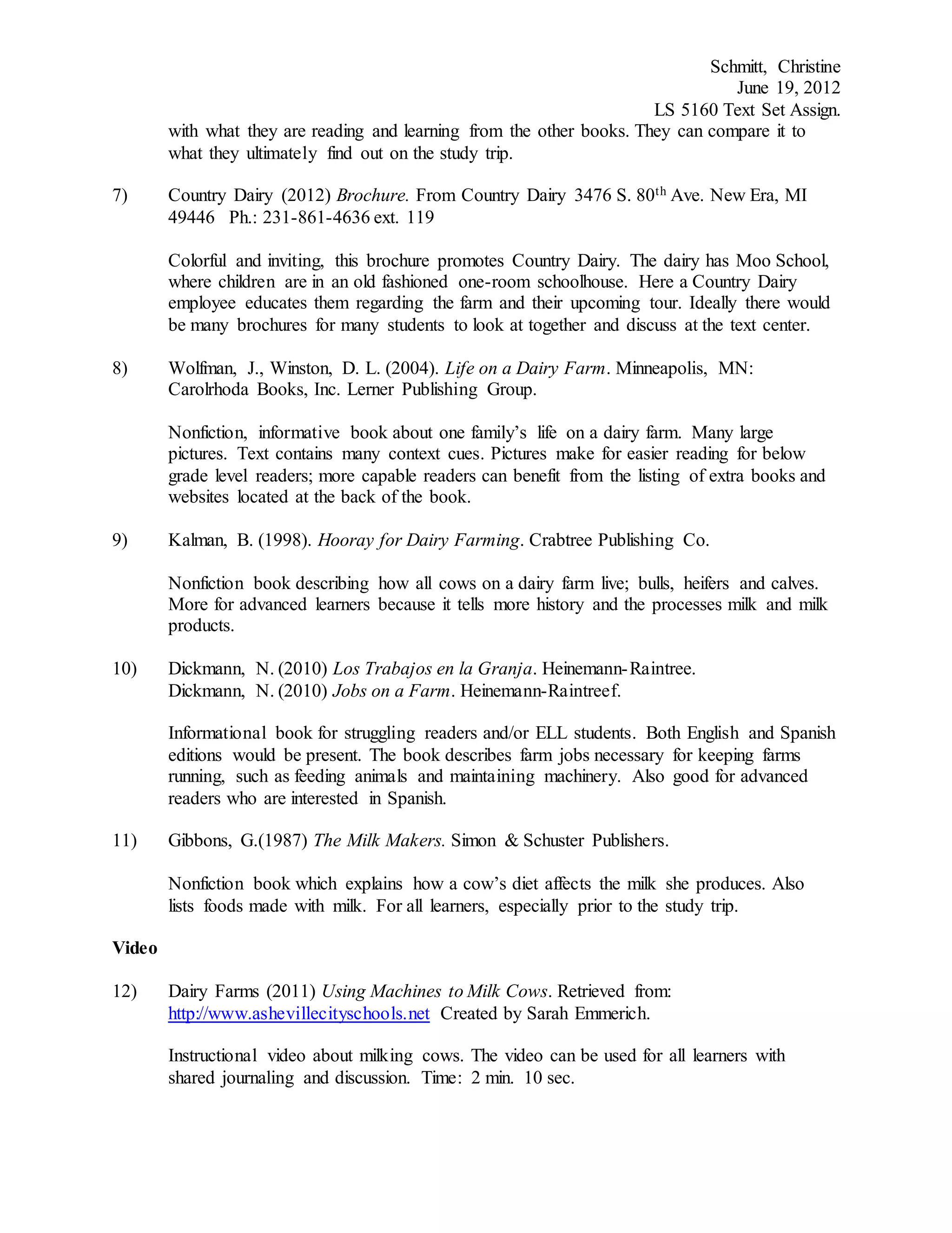 Schmitt, Christine
June 19, 2012
LS 5160 Text Set Assign.
with what they are reading and learning from the other books. They can compare it to
what they ultimately find out on the study trip.
7) Country Dairy (2012) Brochure. From Country Dairy 3476 S. 80th Ave. New Era, MI
49446 Ph.: 231-861-4636 ext. 119
Colorful and inviting, this brochure promotes Country Dairy. The dairy has Moo School,
where children are in an old fashioned one-room schoolhouse. Here a Country Dairy
employee educates them regarding the farm and their upcoming tour. Ideally there would
be many brochures for many students to look at together and discuss at the text center.
8) Wolfman, J., Winston, D. L. (2004). Life on a Dairy Farm. Minneapolis, MN:
Carolrhoda Books, Inc. Lerner Publishing Group.
Nonfiction, informative book about one family’s life on a dairy farm. Many large
pictures. Text contains many context cues. Pictures make for easier reading for below
grade level readers; more capable readers can benefit from the listing of extra books and
websites located at the back of the book.
9) Kalman, B. (1998). Hooray for Dairy Farming. Crabtree Publishing Co.
Nonfiction book describing how all cows on a dairy farm live; bulls, heifers and calves.
More for advanced learners because it tells more history and the processes milk and milk
products.
10) Dickmann, N. (2010) Los Trabajos en la Granja. Heinemann-Raintree.
Dickmann, N. (2010) Jobs on a Farm. Heinemann-Raintreef.
Informational book for struggling readers and/or ELL students. Both English and Spanish
editions would be present. The book describes farm jobs necessary for keeping farms
running, such as feeding animals and maintaining machinery. Also good for advanced
readers who are interested in Spanish.
11) Gibbons, G.(1987) The Milk Makers. Simon & Schuster Publishers.
Nonfiction book which explains how a cow’s diet affects the milk she produces. Also
lists foods made with milk. For all learners, especially prior to the study trip.
Video
12) Dairy Farms (2011) Using Machines to Milk Cows. Retrieved from:
http://www.ashevillecityschools.net Created by Sarah Emmerich.
Instructional video about milking cows. The video can be used for all learners with
shared journaling and discussion. Time: 2 min. 10 sec.
 