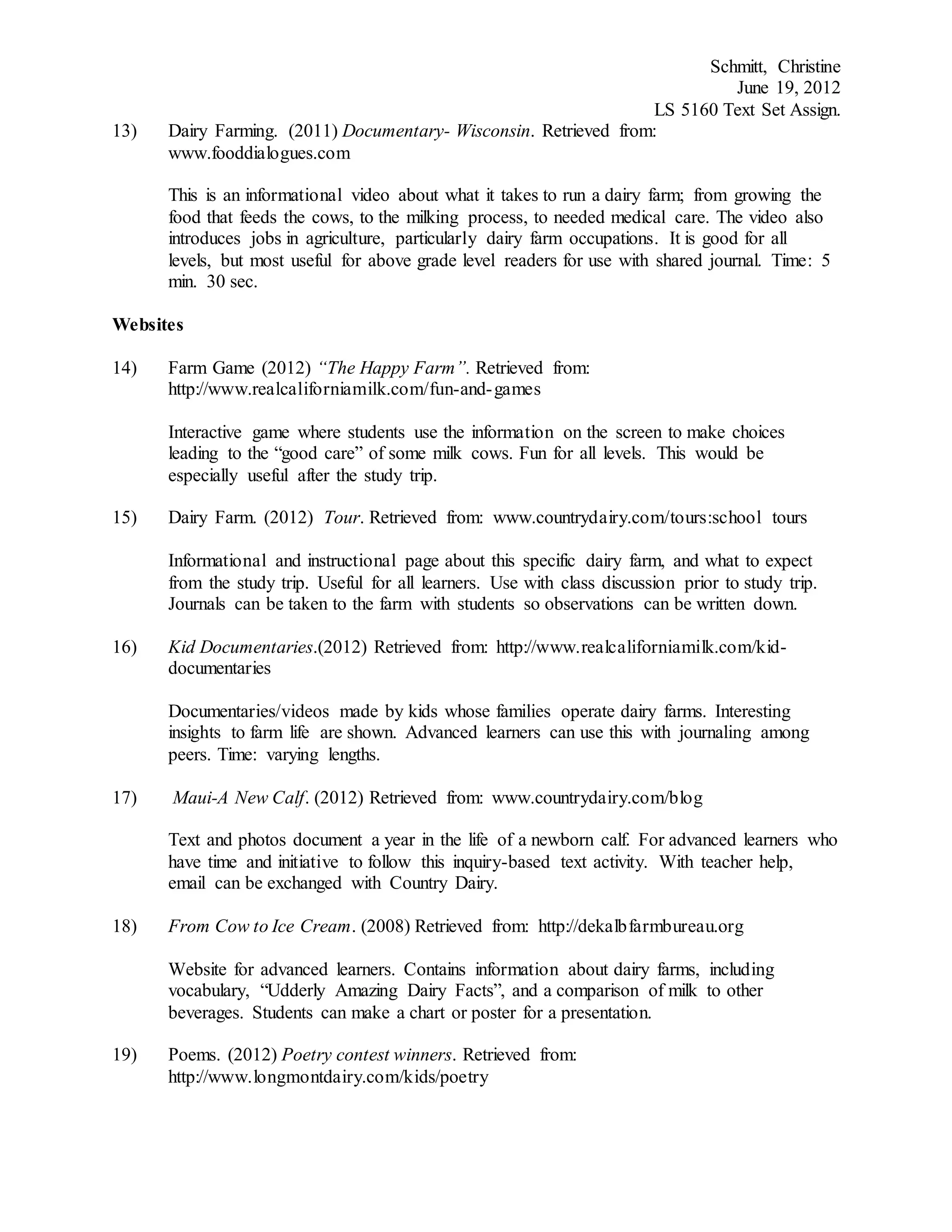 Schmitt, Christine
June 19, 2012
LS 5160 Text Set Assign.
13) Dairy Farming. (2011) Documentary- Wisconsin. Retrieved from:
www.fooddialogues.com
This is an informational video about what it takes to run a dairy farm; from growing the
food that feeds the cows, to the milking process, to needed medical care. The video also
introduces jobs in agriculture, particularly dairy farm occupations. It is good for all
levels, but most useful for above grade level readers for use with shared journal. Time: 5
min. 30 sec.
Websites
14) Farm Game (2012) “The Happy Farm”. Retrieved from:
http://www.realcaliforniamilk.com/fun-and-games
Interactive game where students use the information on the screen to make choices
leading to the “good care” of some milk cows. Fun for all levels. This would be
especially useful after the study trip.
15) Dairy Farm. (2012) Tour. Retrieved from: www.countrydairy.com/tours:school tours
Informational and instructional page about this specific dairy farm, and what to expect
from the study trip. Useful for all learners. Use with class discussion prior to study trip.
Journals can be taken to the farm with students so observations can be written down.
16) Kid Documentaries.(2012) Retrieved from: http://www.realcaliforniamilk.com/kid-
documentaries
Documentaries/videos made by kids whose families operate dairy farms. Interesting
insights to farm life are shown. Advanced learners can use this with journaling among
peers. Time: varying lengths.
17) Maui-A New Calf. (2012) Retrieved from: www.countrydairy.com/blog
Text and photos document a year in the life of a newborn calf. For advanced learners who
have time and initiative to follow this inquiry-based text activity. With teacher help,
email can be exchanged with Country Dairy.
18) From Cow to Ice Cream. (2008) Retrieved from: http://dekalbfarmbureau.org
Website for advanced learners. Contains information about dairy farms, including
vocabulary, “Udderly Amazing Dairy Facts”, and a comparison of milk to other
beverages. Students can make a chart or poster for a presentation.
19) Poems. (2012) Poetry contest winners. Retrieved from:
http://www.longmontdairy.com/kids/poetry
 