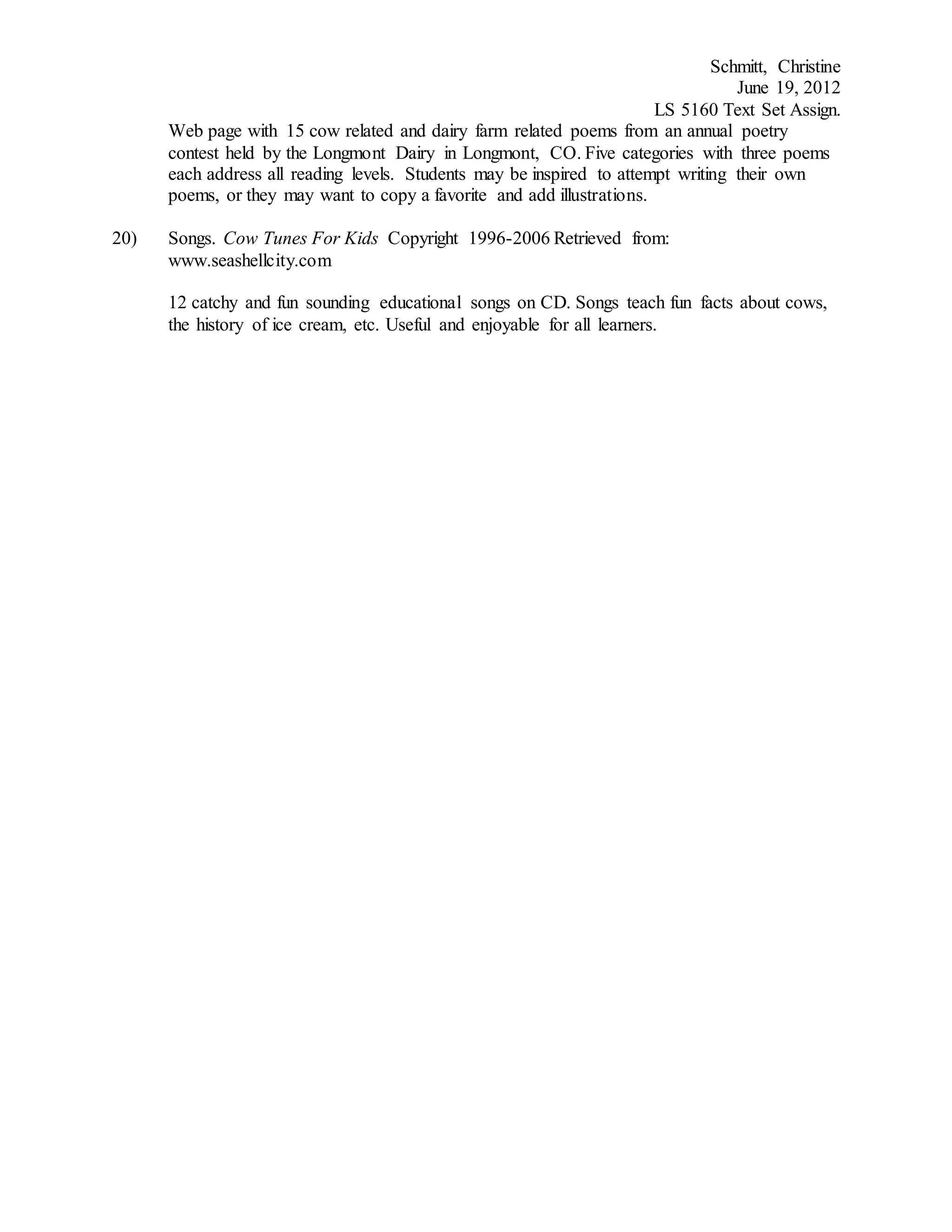 Schmitt, Christine
June 19, 2012
LS 5160 Text Set Assign.
Web page with 15 cow related and dairy farm related poems from an annual poetry
contest held by the Longmont Dairy in Longmont, CO. Five categories with three poems
each address all reading levels. Students may be inspired to attempt writing their own
poems, or they may want to copy a favorite and add illustrations.
20) Songs. Cow Tunes For Kids Copyright 1996-2006 Retrieved from:
www.seashellcity.com
12 catchy and fun sounding educational songs on CD. Songs teach fun facts about cows,
the history of ice cream, etc. Useful and enjoyable for all learners.
 