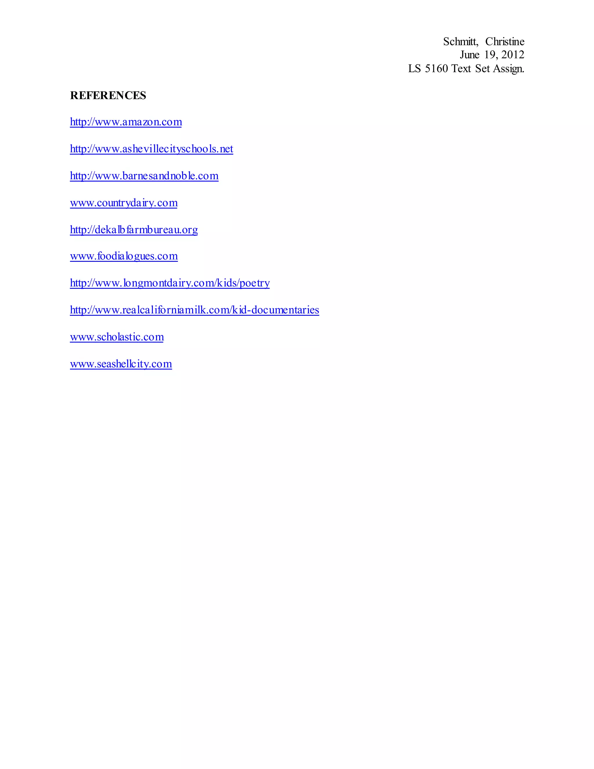 Schmitt, Christine
June 19, 2012
LS 5160 Text Set Assign.
REFERENCES
http://www.amazon.com
http://www.ashevillecityschools.net
http://www.barnesandnoble.com
www.countrydairy.com
http://dekalbfarmbureau.org
www.foodialogues.com
http://www.longmontdairy.com/kids/poetry
http://www.realcaliforniamilk.com/kid-documentaries
www.scholastic.com
www.seashellcity.com
 