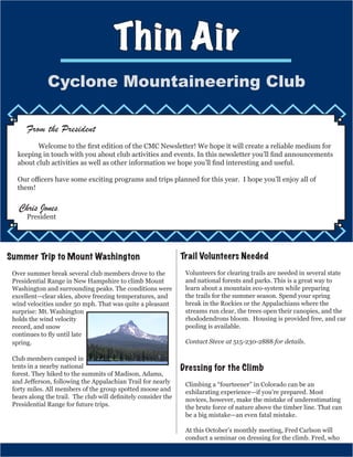 Thin Air
Cyclone Mountaineering Club
From the President
	 Welcome to the first edition of the CMC Newsletter! We hope it will create a reliable medium for
keeping in touch with you about club activities and events. In this newsletter you’ll find announcements
about club activities as well as other information we hope you’ll find interesting and useful.
Our officers have some exciting programs and trips planned for this year. I hope you’ll enjoy all of
them!
Chris Jones,
President
Summer Trip to Mount Washington
Over summer break several club members drove to the
Presidential Range in New Hampshire to climb Mount
Washington and surrounding peaks. The conditions were
excellent—clear skies, above freezing temperatures, and
wind velocities under 50 mph. That was quite a pleasant
surprise: Mt. Washington
holds the wind velocity
record, and snow
continues to fly until late
spring.
Club members camped in
tents in a nearby national
forest. They hiked to the summits of Madison, Adams,
and Jefferson, following the Appalachian Trail for nearly
forty miles. All members of the group spotted moose and
bears along the trail. The club will definitely consider the
Presidential Range for future trips.
Trail Volunteers Needed
Volunteers for clearing trails are needed in several state
and national forests and parks. This is a great way to
learn about a mountain eco-system while preparing
the trails for the summer season. Spend your spring
break in the Rockies or the Appalachians where the
streams run clear, the trees open their canopies, and the
rhododendrons bloom. Housing is provided free, and car
pooling is available.
Contact Steve at 515-230-2888 for details.
Dressing for the Climb
Climbing a “fourteener” in Colorado can be an
exhilarating experience—if you’re prepared. Most
novices, however, make the mistake of underestimating
the brute force of nature above the timber line. That can
be a big mistake—an even fatal mistake.
At this October’s monthly meeting, Fred Carlson will
conduct a seminar on dressing for the climb. Fred, who
 