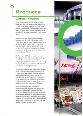 Products
Digital Printing
While most printers are just getting to know
digital print this is all Ren-Form has been doing
for over three years. We truly are “The Digital
Printing Professionals.” Whether it’s offset quality
colour, or those ﬁne grayscale half-tones, we’ve
got the right people and equipment to get the job
done.
Ren-Form has high quality digital production
presses, such as the Oce 6250 and the Oce
7400 all the way up to the industry-leading Xerox
DocuColor iGen3. No one offers more digital
color and black and white options. We can print
on light-weight stock, all the way up to 380gsm
coated cover. And, we can print full-color sheets
that bleed up to A3+.
Ren-Form and XMPie bring you the world’s
leading solution for data-driven cross-media (print,
email and web pages) personalization and an
indispensable tool for marketers who are seeking
to utilize customer data to create truly relevant,
personalized marketing campaigns.
Today’s customers demand value-added services
as part of printing and fulﬁllment contracts, as
a result of the dramatically improved response
rates they can achieve versus static print—
improvements ranging from 44% using basic
personalization to over 500% with a campaign
including variable text and images driven by a
database, according to a recent RIT study.
The market for high-value personalized
communications is large and fast growing and
Ren-Form offers several Variable Data Print
(VDP) solutions to help you capitalize on the vast
opportunities presented by one-to-one marketing.
Ren-From’s scalable solutions allow you to enter
the world of VDP with ease and together we can
customize and offer bespoke packages that will
suit you individual company needs.
 