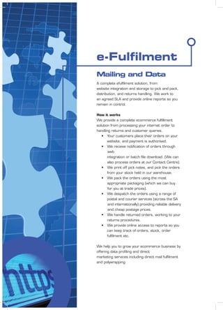 e-Fulﬁlment
A complete efulﬁlment solution, from
website integration and storage to pick and pack,
distribution, and returns handling. We work to
an agreed SLA and provide online reports so you
remain in control.
How it works
We provide a complete ecommerce fulﬁllment
solution from processing your internet order to
handling returns and customer queries.
• Your customers place their orders on your
website, and payment is authorised.
• We receive notiﬁcation of orders through
web
integration or batch ﬁle download. (We can
also process orders at our Contact Centre).
• We print off pick notes, and pick the orders
from your stock held in our warehouse.
• We pack the orders using the most
appropriate packaging (which we can buy
for you at trade prices).
• We despatch the orders using a range of
postal and courier services (across the SA
and internationally) providing reliable delivery
and cheap postage prices.
• We handle returned orders, working to your
returns procedures.
• We provide online access to reports so you
can keep track of orders, stock, order
fulﬁlment etc.
We help you to grow your ecommerce business by
offering data proﬁling and direct
marketing services including direct mail fulﬁlment
and polywrapping.
Mailing and Data
 