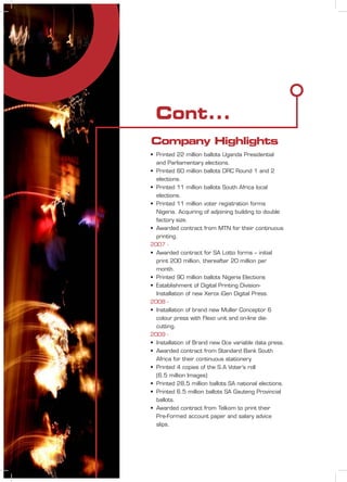 Cont...
• Printed 22 million ballots Uganda Presidential
and Parliamentary elections.
• Printed 60 million ballots DRC Round 1 and 2
elections.
• Printed 11 million ballots South Africa local
elections.
• Printed 11 million voter registration forms
Nigeria. Acquiring of adjoining building to double
factory size.
• Awarded contract from MTN for their continuous
printing.
2007 -
• Awarded contract for SA Lotto forms – initial
print 200 million, thereafter 20 million per
month.
• Printed 90 million ballots Nigeria Elections
• Establishment of Digital Printing Division-
Installation of new Xerox iGen Digital Press.
2008 -
• Installation of brand new Muller Conceptor 6
colour press with Flexo unit and on-line die-
cutting.
2009 -
• Installation of Brand new Oce variable data press.
• Awarded contract from Standard Bank South
Africa for their continuous stationery.
• Printed 4 copies of the S.A Voter’s roll
(6.5 million Images)
• Printed 28.5 million ballots SA national elections.
• Printed 6.5 million ballots SA Gauteng Provincial
ballots.
• Awarded contract from Telkom to print their
Pre-Formed account paper and salary advice
slips.
Company Highlights
 