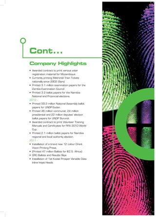 Cont...
• Awarded contract to print various voter
registration material for Mozambique.
• Currently printing Metrorail Train Tickets
nationally since 2002 (9yrs)
• Printed 3.1 million examination papers for the
Zambia Examination Council
• Printed 3.2 ballot papers for the Namibia
National and Provincial elections.
2010 -
• Printed 59.2 million National Assembly ballot
papers for UNDP-Sudan.
• Printed 46 million communal, 24 million
presidential and 22 million deputes’ election
ballot papers for UNDP Burundi.
• Awarded contract to print Volunteer Training
Manuals and Certiﬁcates for FIFA 2010 World
Cup.
• Printed 2.1 million ballot papers for Namibia
regional and local authority election.
2011 -
• Installation of a brand new 12 colour Drent
Vision Printing Press.
• (Printed 47 million Ballots for IEC S. Africa)
• DRC Ballots and Results Slips
• Installation of 1st Kodak Prosper Variable Data
Inline Inkjet Heads
Company Highlights
 
